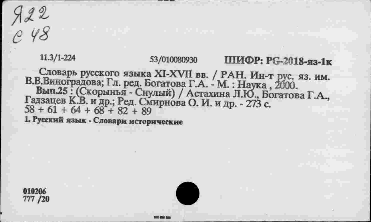 ﻿11.3/1-224	53/010080930 ШИФР: РС-2018-ЯЗ-1К
Словарь русского языка Х1-ХУИ вв. / РАН. Ин-т рус. яз. им В.В.Виноградова; Гл. ред. Богатова Г.А. - М.: Наука, 2000.
Вып25: (Скорынья - Снулый) / Астахина Л.Ю., Богатова Г.А Г«зацев кЬ>. идр.; Рел. Смирнова О. И. и др. - 273 о.
!• Русский язык - Словари исторические
010206
777 /20